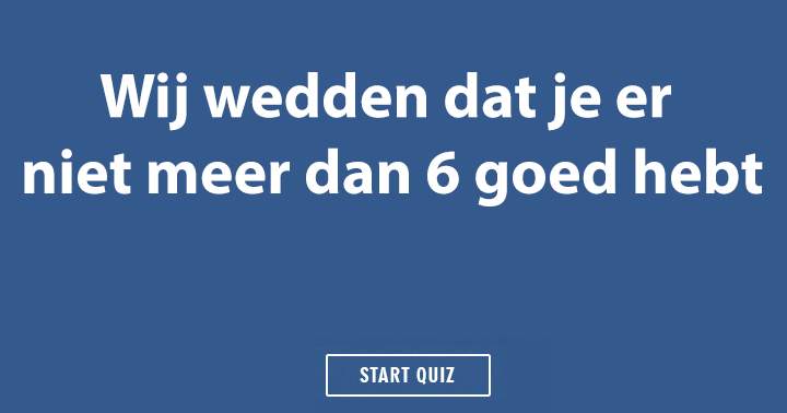 Wedden dat je er niet meer dan 6 goed hebt?