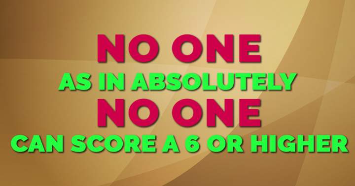 No one is capable of scoring a 6 or better.