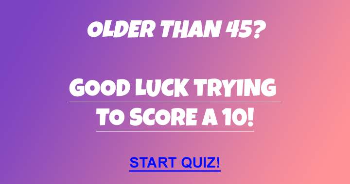 Hardly anyone older than 45 can score a 10!