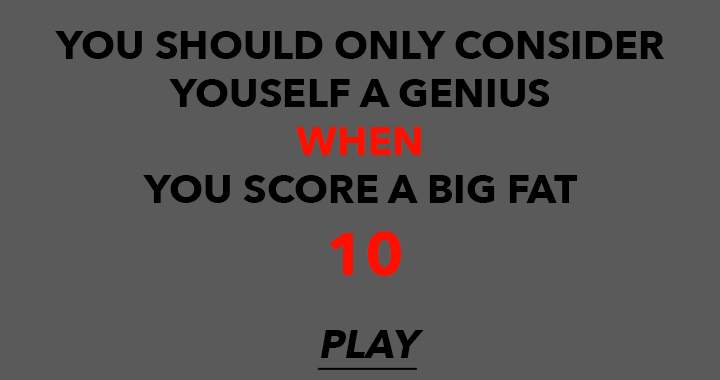 Achieving a perfect score of 10, you should acknowledge yourself as a genius.